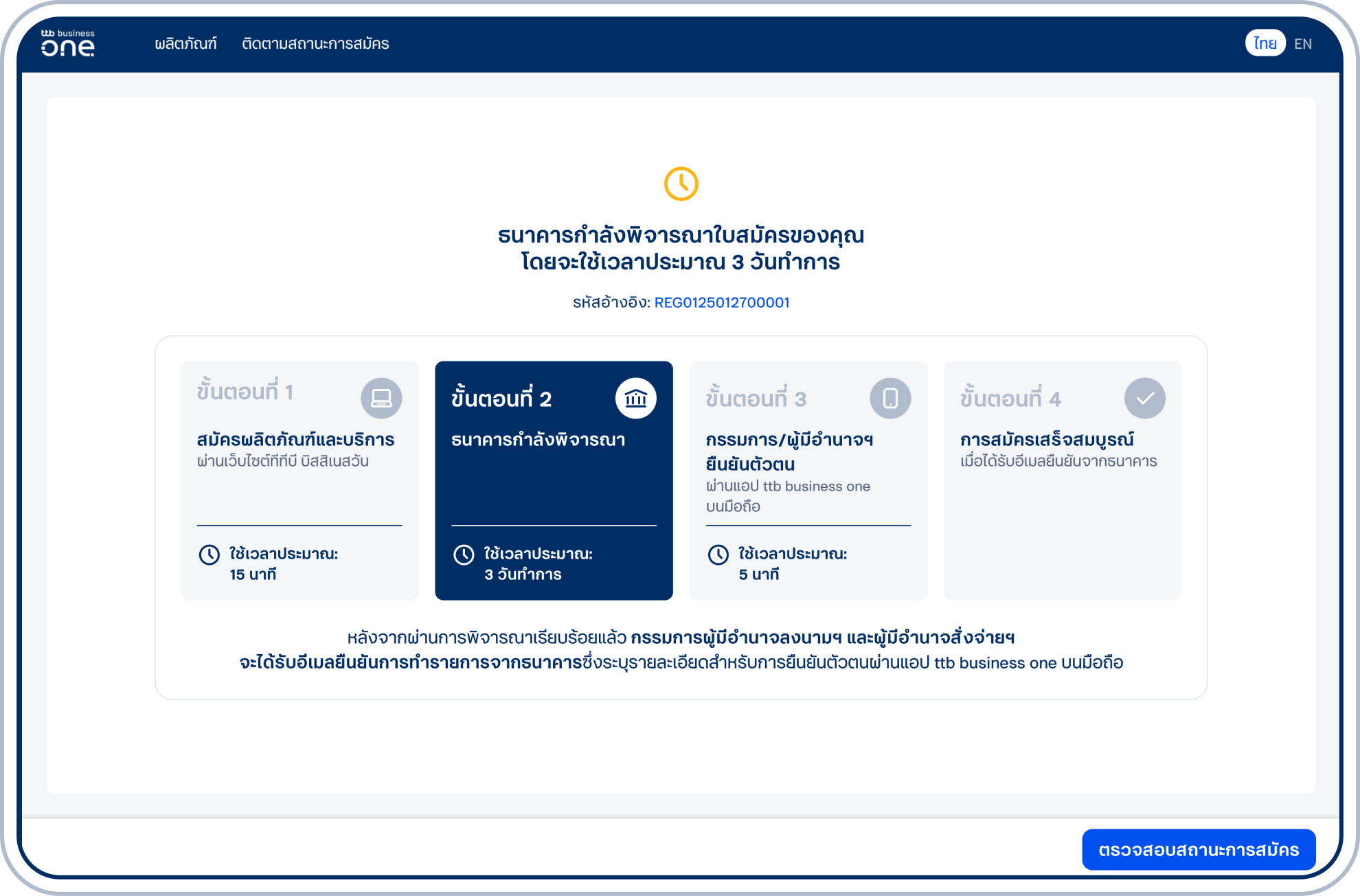 ส่งใบสมัครสำเร็จ โดยธนาคารจะดำเนินการพิจารณาภายใน 3 วันทำการ ทั้งนี้ เมื่อธนาคารอนุมัติการสมัครกรรมการผู้มีอำนาจลงนามฯ/ผู้มีอำนาจสั่งจ่ายฯ จะได้ รับอีเมลแจ้งให้ยืนยันตัวตนบนแอป ttb business one บนมือถือ และต้องดำเนินการยืนยันตัวตน ดูวิธียืนยันตัวตนธนาคารจะดำเนินการเปิดบัญชีและสมัครบริการเมื่อดำเนินการยืนยันตัวตนครบทุกท่าน รวมถึงจัดส่งเอกสาร 