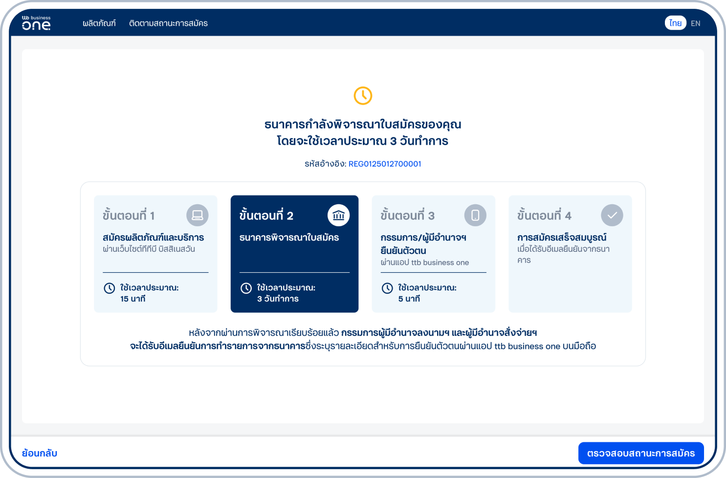 ส่งใบสมัครสำเร็จ โดยธนาคารจะดำเนินการพิจารณาภายใน 3 วันทำการ ทั้งนี้ เมื่อธนาคารอนุมัติการสมัครกรรมการผู้มีอำนาจลงนามฯ/ผู้มีอำนาจสั่งจ่ายฯ จะได้ รับอีเมลแจ้งให้ยืนยันตัวตนบนแอป ttb business one บนมือถือ และต้องดำเนินการยืนยันตัวตน ดูวิธียืนยันตัวตนธนาคารจะดำเนินการเปิดบัญชีและสมัครบริการเมื่อดำเนินการยืนยันตัวตนครบทุกท่าน รวมถึงจัดส่งเอกสาร 